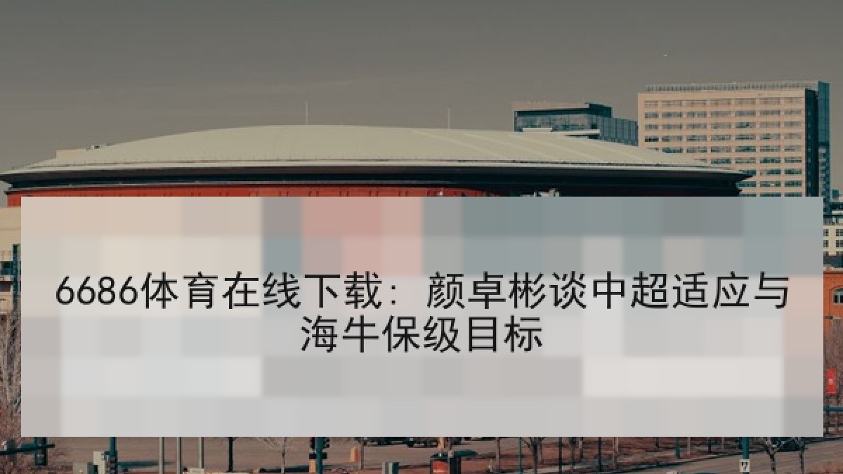 6686体育在线下载: 颜卓彬谈中超适应与海牛保级目标
