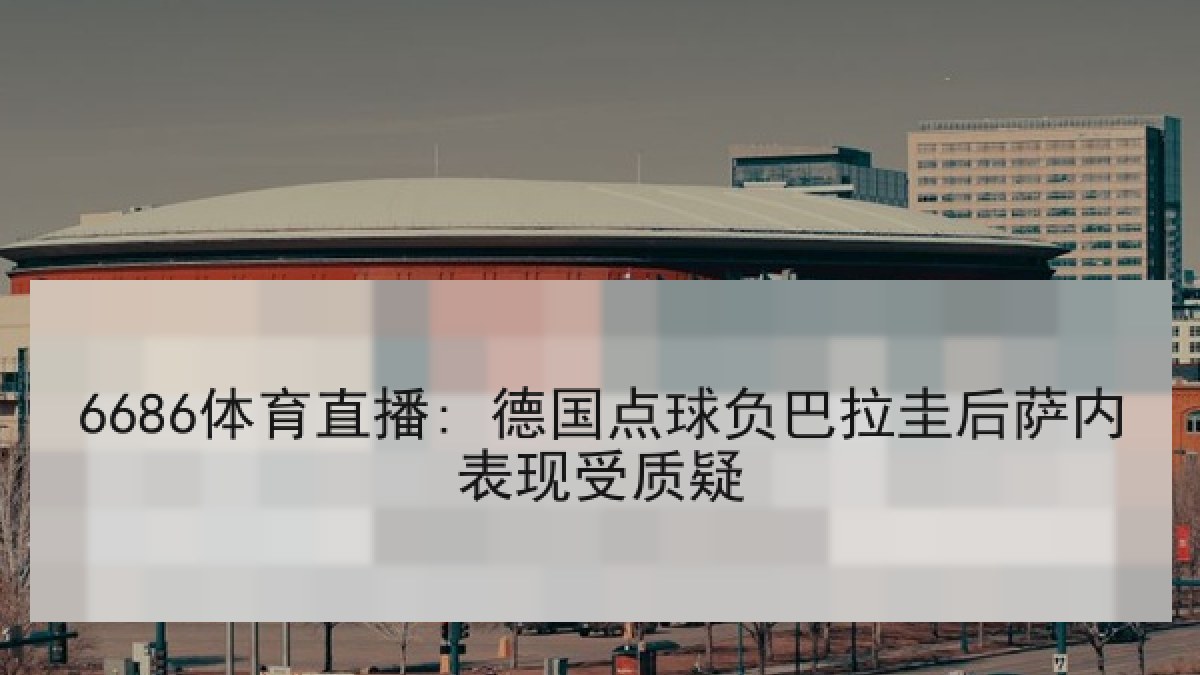 6686体育直播: 德国点球负巴拉圭后萨内表现受质疑 6686体育直播: 德国点球负巴拉圭后萨内表现受质疑