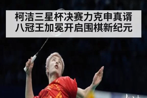 柯洁三星杯决赛力克申真谞 八冠王加冕开启围棋新纪元